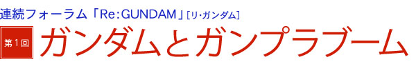 連続フォーラム「Ｒｅ：ＧＵＮＤＡＭ」［リ・ガンダム］　第１回「ガンダムとガンプラブーム」