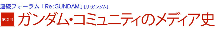 連続フォーラム「Re：GUNDAM」[リ・ガンダム]　第2回　ガンダム・コミュニティのメディア史