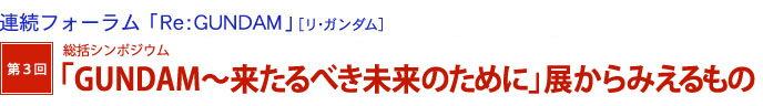 連続フォーラム「Re：GUNDAM」[リ・ガンダム]　第3回　総括シンポジウム「GUNDAM～来たるべき未来のために」展からみえるもの