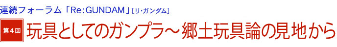 連続フォーラム「Re：GUNDAM」[リ・ガンダム]　第4回　玩具としてのガンプラ～郷土玩具論の見地から