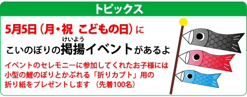 5月5日　こどもの日に、こいのぼりの掲揚イベントがあります。セレモニーに参加してくれたお子様には，小型の鯉のぼりとかぶれる「折りカブト」用の折り紙をプレゼントします （先着100名）