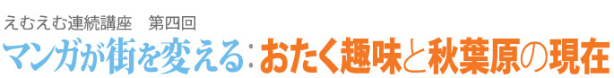 えむえむ連続講座　テーマ「マンガが街を変える：おたく趣味と秋葉原の現在」