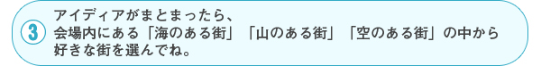 3 アイディアがまとまったら、会場内にある「海のある街」「山のある街」「空のある街」の中から好きな街を選んでね。